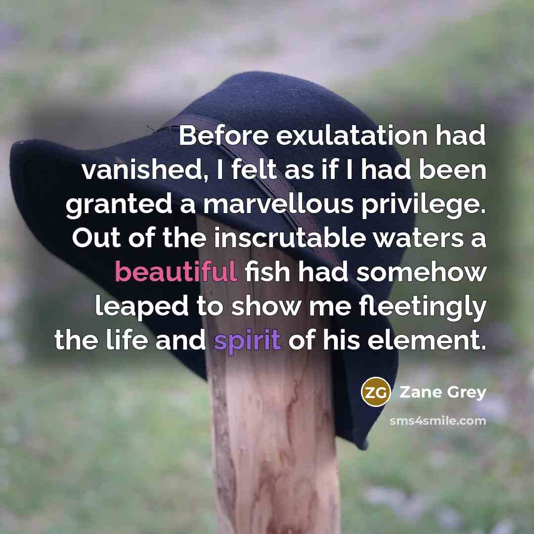 “Before exulatation had vanished, I felt as if I had been granted a marvellous privilege. Out of the inscrutable waters a beautiful fish had somehow leaped to show me fleetingly the life and spirit of his element.” quote by Zane Grey