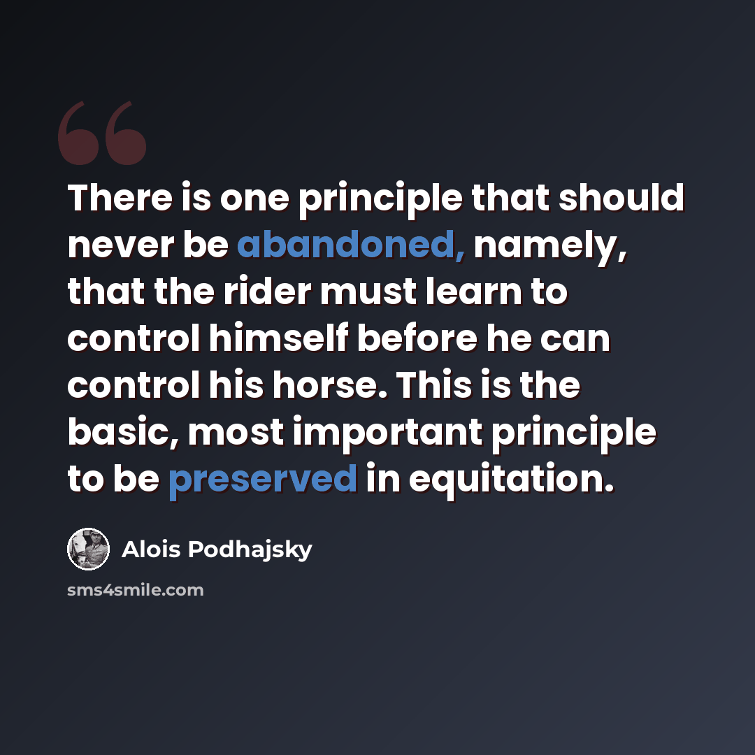 “There is one principle that should never be abandoned, namely, that the rider must learn to control himself before he can control his horse. This is the basic, most important principle to be preserved in equitation.” quote by Alois Podhajsky