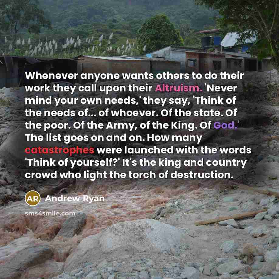 “Whenever anyone wants others to do their work they call upon their Altruism. 'Never mind your own needs,' they say, 'Think of the needs of... of whoever. Of the state. Of the poor. Of the Army, of the King. Of God.' The list goes on and on. How many catastrophes were launched with the words 'Think…” quote by Andrew Ryan
