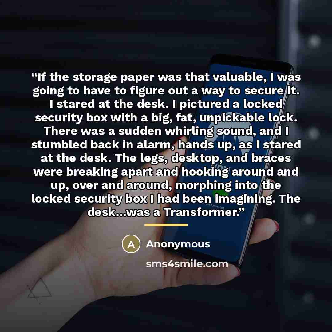 “If the storage paper was that valuable, I was going to have to figure out a way to secure it. I stared at the desk. I pictured a locked security box with a big, fat, unpickable lock. There was a sudden whirling sound, and I stumbled back in alarm, hands up, as I stared at the desk. The legs…” quote by Anonymous