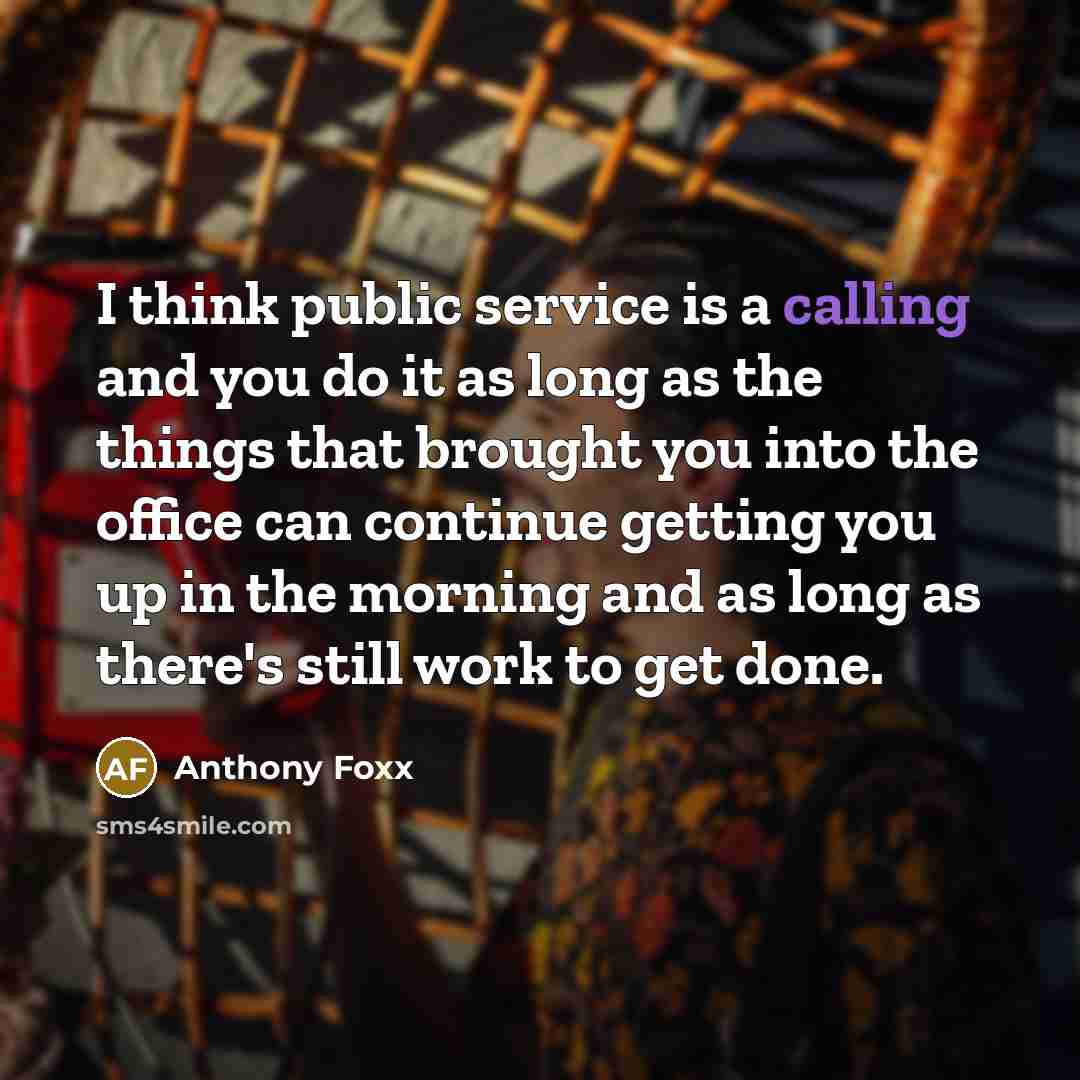 “I think public service is a calling and you do it as long as the things that brought you into the office can continue getting you up in the morning and as long as there's still work to get done.” quote by Anthony Foxx
