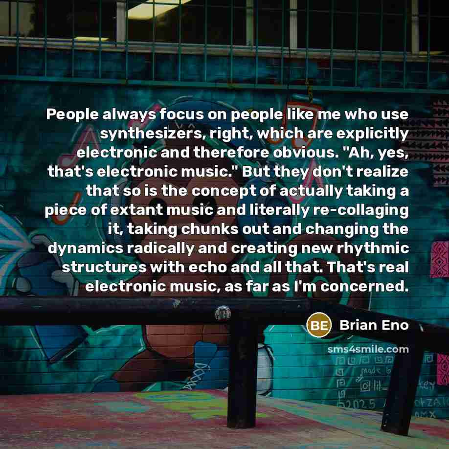 “People always focus on people like me who use synthesizers, right, which are explicitly electronic and therefore obvious. "Ah, yes, that's electronic music." But they don't realize that so is the concept of actually taking a piece of extant music and literally re-collaging it, taking chunks out…” quote by Brian Eno