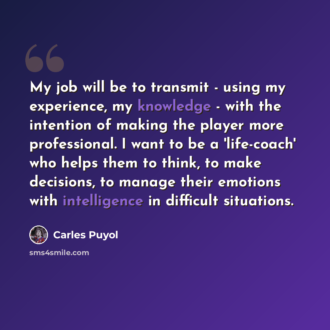 “My job will be to transmit - using my experience, my knowledge - with the intention of making the player more professional. I want to be a 'life-coach' who helps them to think, to make decisions, to manage their emotions with intelligence in difficult situations.” quote by Carles Puyol