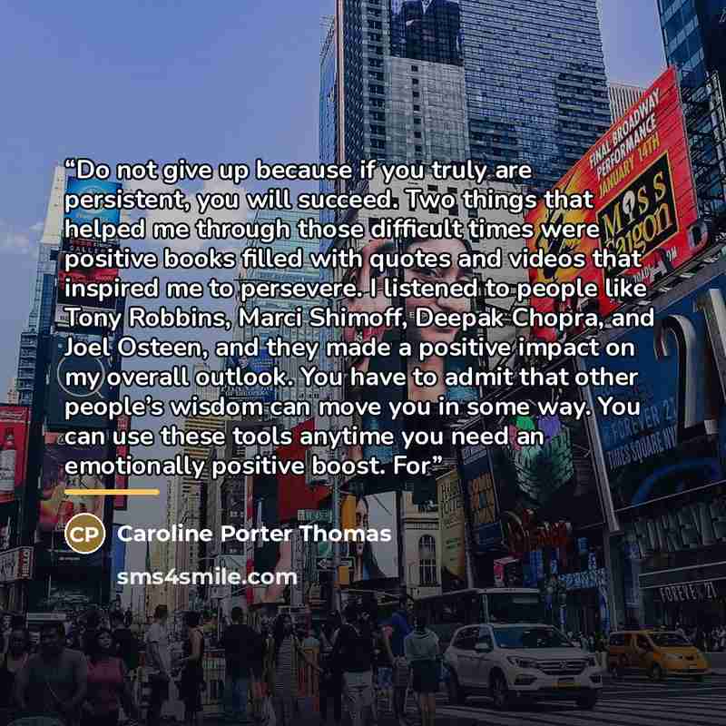 “Do not give up because if you truly are persistent, you will succeed. Two things that helped me through those difficult times were positive books filled with quotes and videos that inspired me to persevere. I listened to people like Tony Robbins, Marci Shimoff, Deepak Chopra, and Joel Osteen, and…” quote by Caroline Porter Thomas