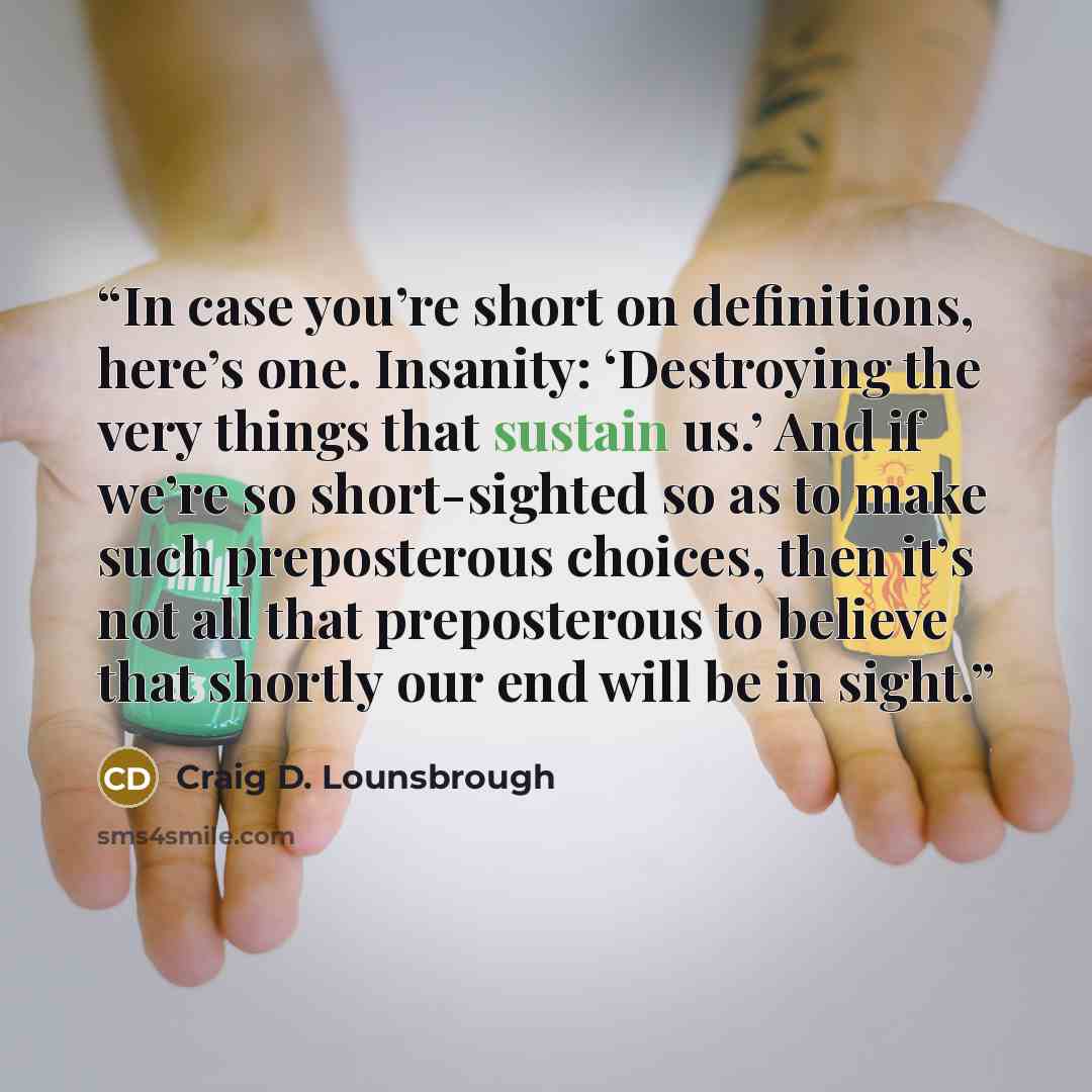 “In case you’re short on definitions, here’s one. Insanity: ‘Destroying the very things that sustain us.’ And if we’re so short-sighted so as to make such preposterous choices, then it’s not all that preposterous to believe that shortly our end will be in sight.” quote by Craig D. Lounsbrough
