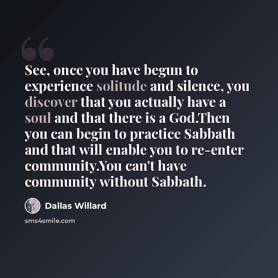 “See, once you have begun to experience solitude and silence, you discover that you actually have a soul and that there is a God.Then you can begin to practice Sabbath and that will enable you to re-enter community.You can't have community without Sabbath.” quote by Dallas Willard