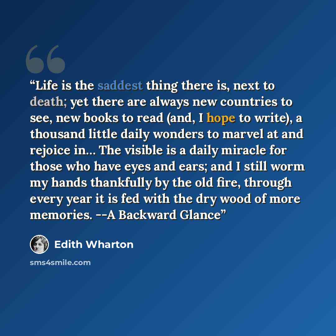 “Life is the saddest thing there is, next to death; yet there are always new countries to see, new books to read (and, I hope to write), a thousand little daily wonders to marvel at and rejoice in… The visible is a daily miracle for those who have eyes and ears; and I still worm my hands thankfully…” quote by Edith Wharton