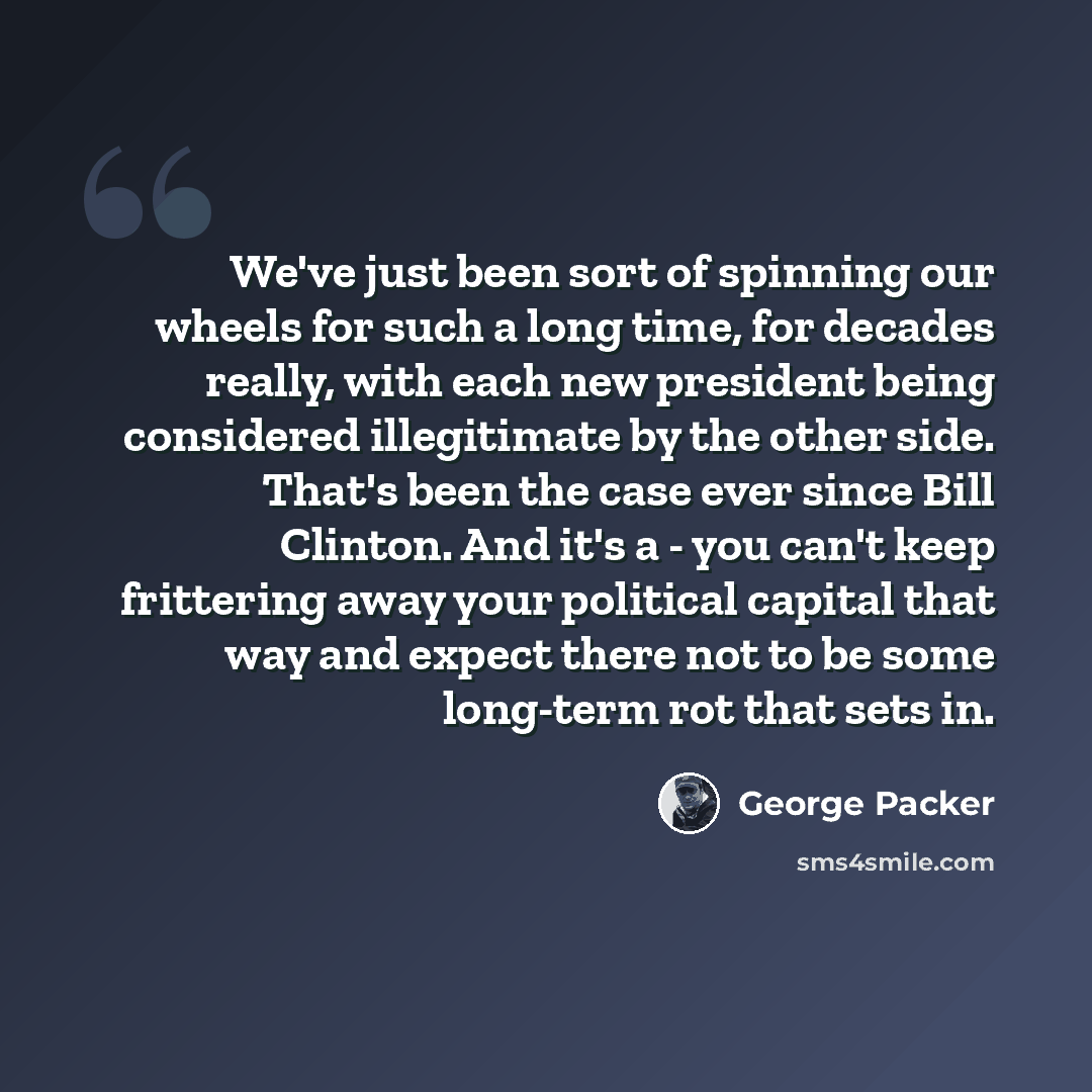 “We've just been sort of spinning our wheels for such a long time, for decades really, with each new president being considered illegitimate by the other side. That's been the case ever since Bill Clinton. And it's a - you can't keep frittering away your political capital that way and expect there…” quote by George Packer
