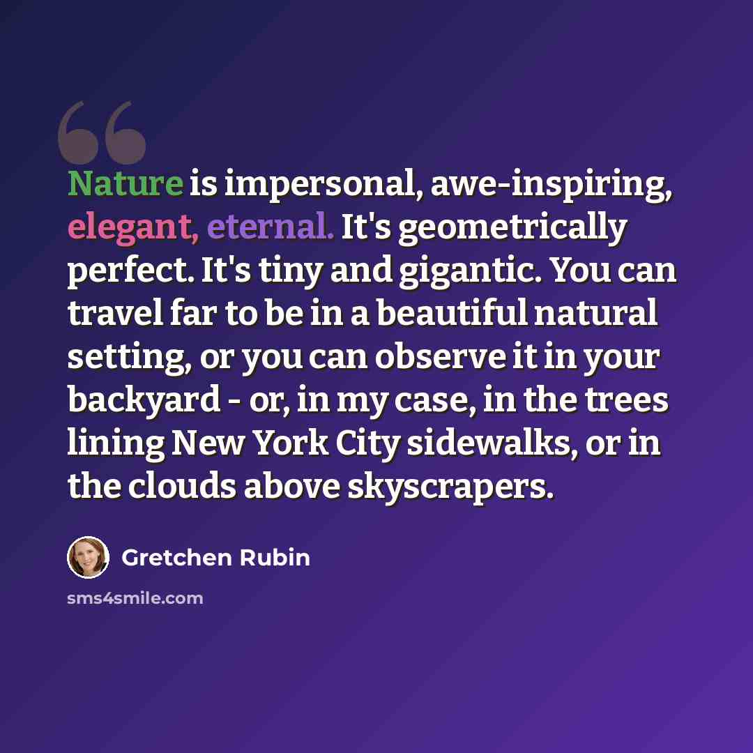“Nature is impersonal, awe-inspiring, elegant, eternal. It's geometrically perfect. It's tiny and gigantic. You can travel far to be in a beautiful natural setting, or you can observe it in your backyard - or, in my case, in the trees lining New York City sidewalks, or in the clouds above…” quote by Gretchen Rubin