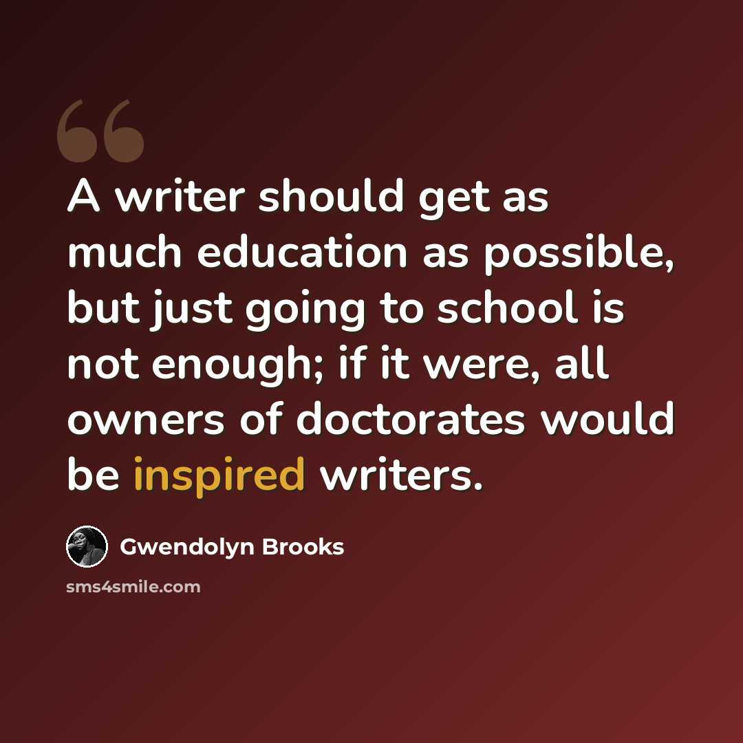 “A writer should get as much education as possible, but just going to school is not enough; if it were, all owners of doctorates would be inspired writers.” quote by Gwendolyn Brooks