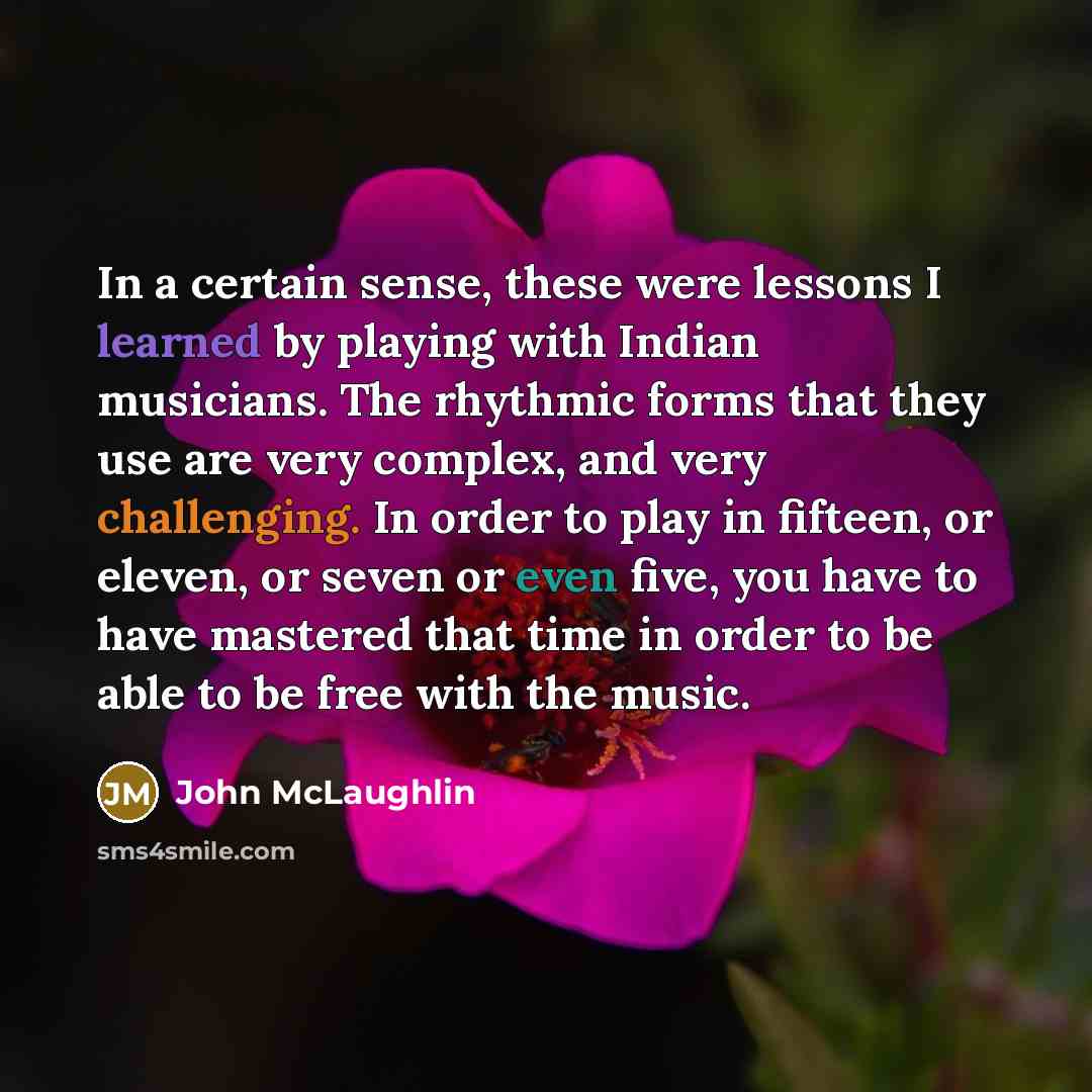“In a certain sense, these were lessons I learned by playing with Indian musicians. The rhythmic forms that they use are very complex, and very challenging. In order to play in fifteen, or eleven, or seven or even five, you have to have mastered that time in order to be able to be free with the…” quote by John McLaughlin