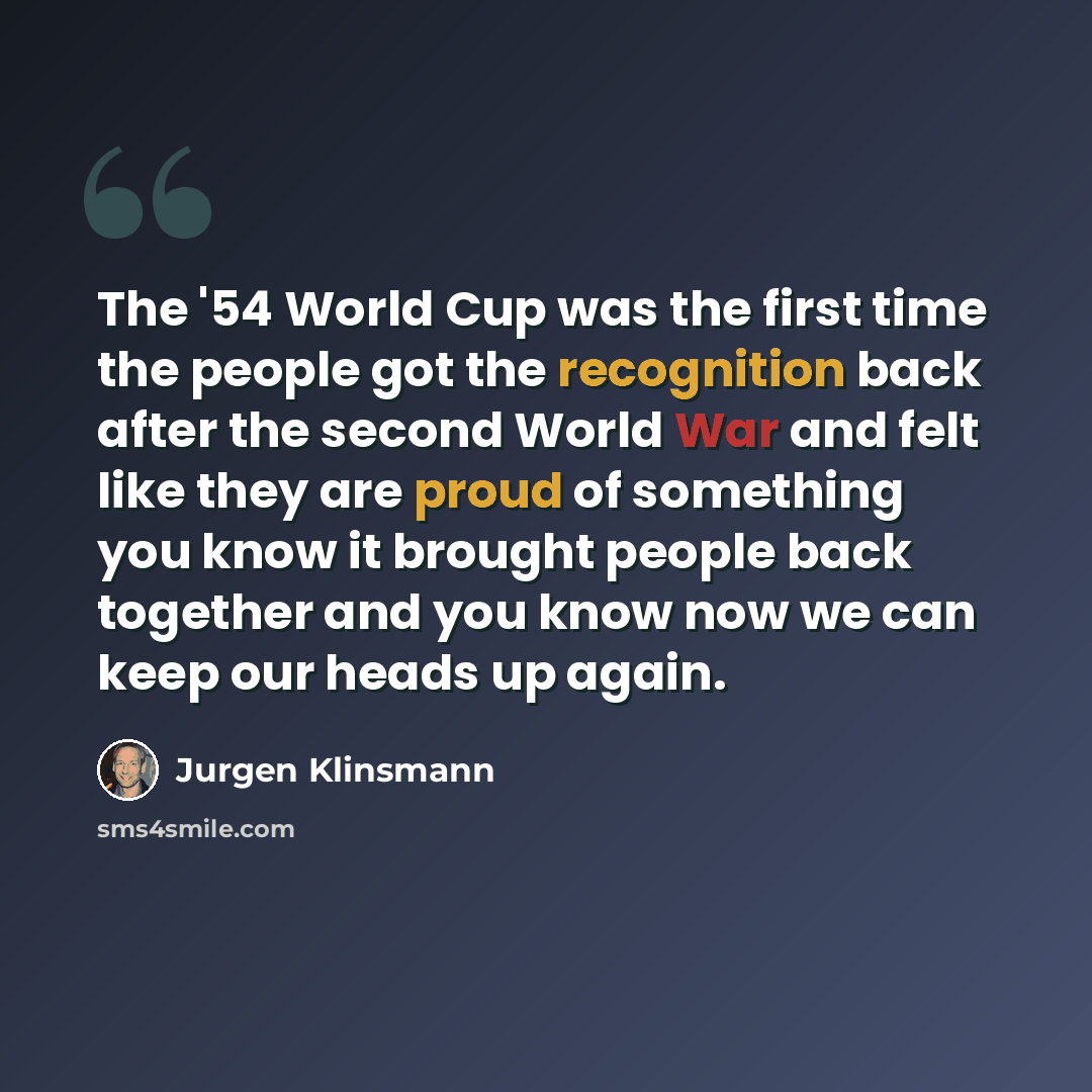“The '54 World Cup was the first time the people got the recognition back after the second World War and felt like they are proud of something you know it brought people back together and you know now we can keep our heads up again.” quote by Jurgen Klinsmann