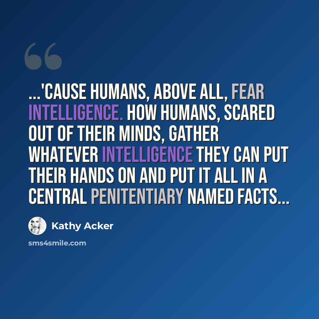 “...'cause humans, above all, fear intelligence. how humans, scared out of their minds, gather whatever intelligence they can put their hands on and put it all in a central penitentiary named facts...” quote by Kathy Acker