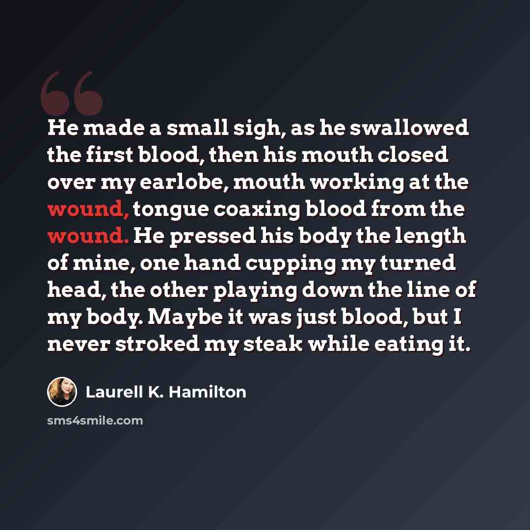 “He made a small sigh, as he swallowed the first blood, then his mouth closed over my earlobe, mouth working at the wound, tongue coaxing blood from the wound. He pressed his body the length of mine, one hand cupping my turned head, the other playing down the line of my body. Maybe it was just…” quote by Laurell K. Hamilton