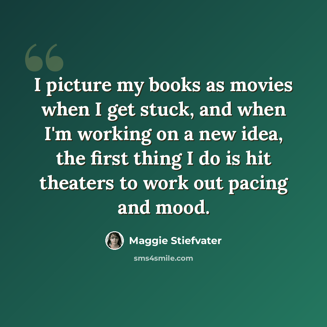 “I picture my books as movies when I get stuck, and when I'm working on a new idea, the first thing I do is hit theaters to work out pacing and mood.” quote by Maggie Stiefvater