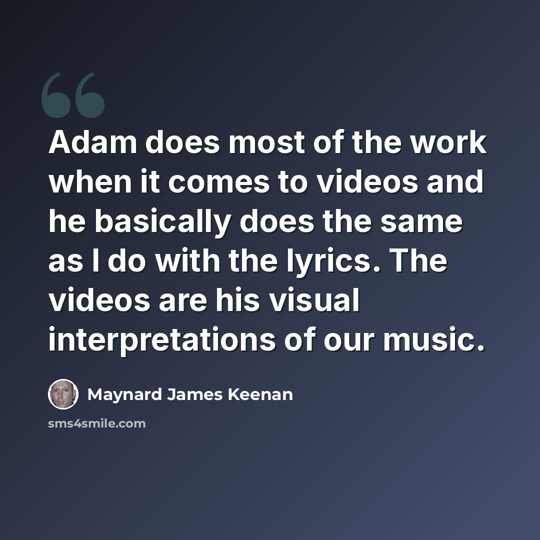 “Adam does most of the work when it comes to videos and he basically does the same as I do with the lyrics. The videos are his visual interpretations of our music.” quote by Maynard James Keenan