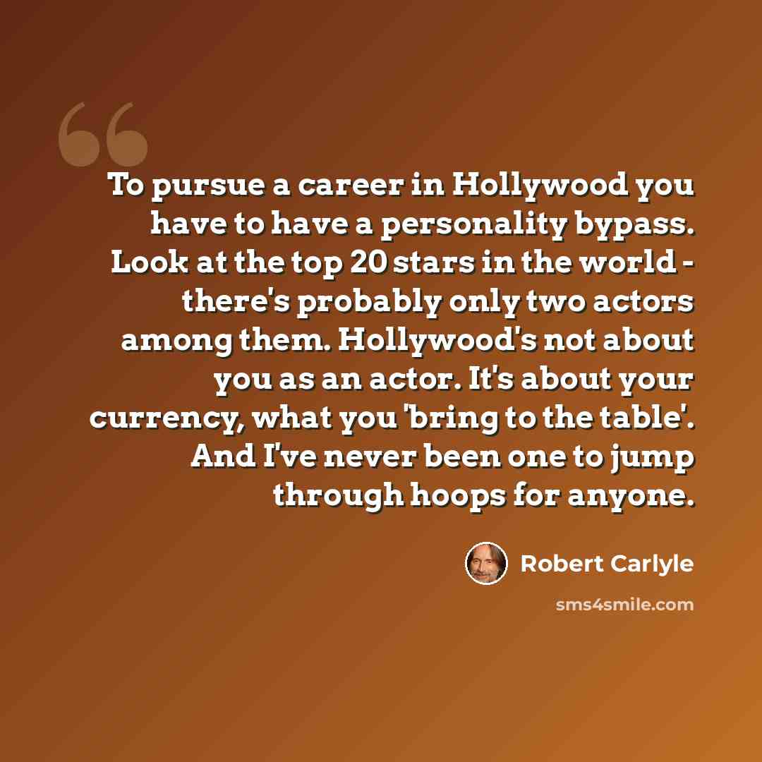 “To pursue a career in Hollywood you have to have a personality bypass. Look at the top 20 stars in the world - there's probably only two actors among them. Hollywood's not about you as an actor. It's about your currency, what you 'bring to the table'. And I've never been one to jump through hoops…” quote by Robert Carlyle