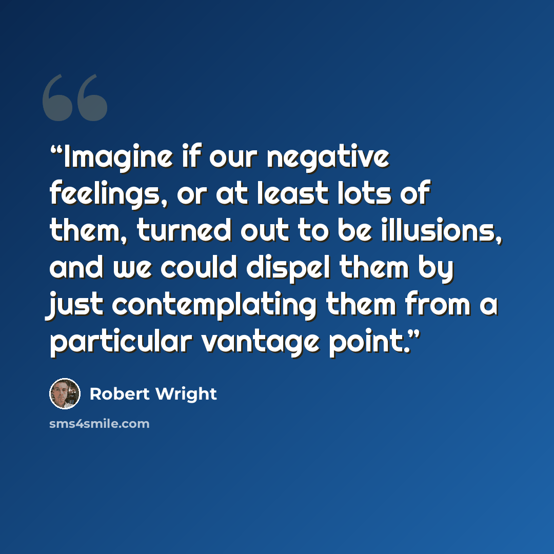 “Imagine if our negative feelings, or at least lots of them, turned out to be illusions, and we could dispel them by just contemplating them from a particular vantage point.” quote by Robert Wright