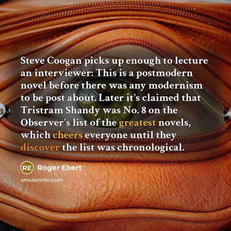 “Steve Coogan picks up enough to lecture an interviewer: This is a postmodern novel before there was any modernism to be post about. Later it's claimed that Tristram Shandy was No. 8 on the Observer's list of the greatest novels, which cheers everyone until they discover the list was chronological.” quote by Roger Ebert