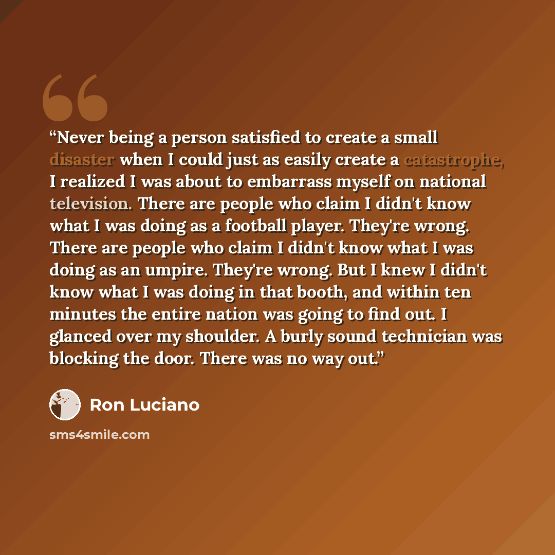 “Never being a person satisfied to create a small disaster when I could just as easily create a catastrophe, I realized I was about to embarrass myself on national television. There are people who claim I didn't know what I was doing as a football player. They're wrong. There are people who claim I…” quote by Ron Luciano
