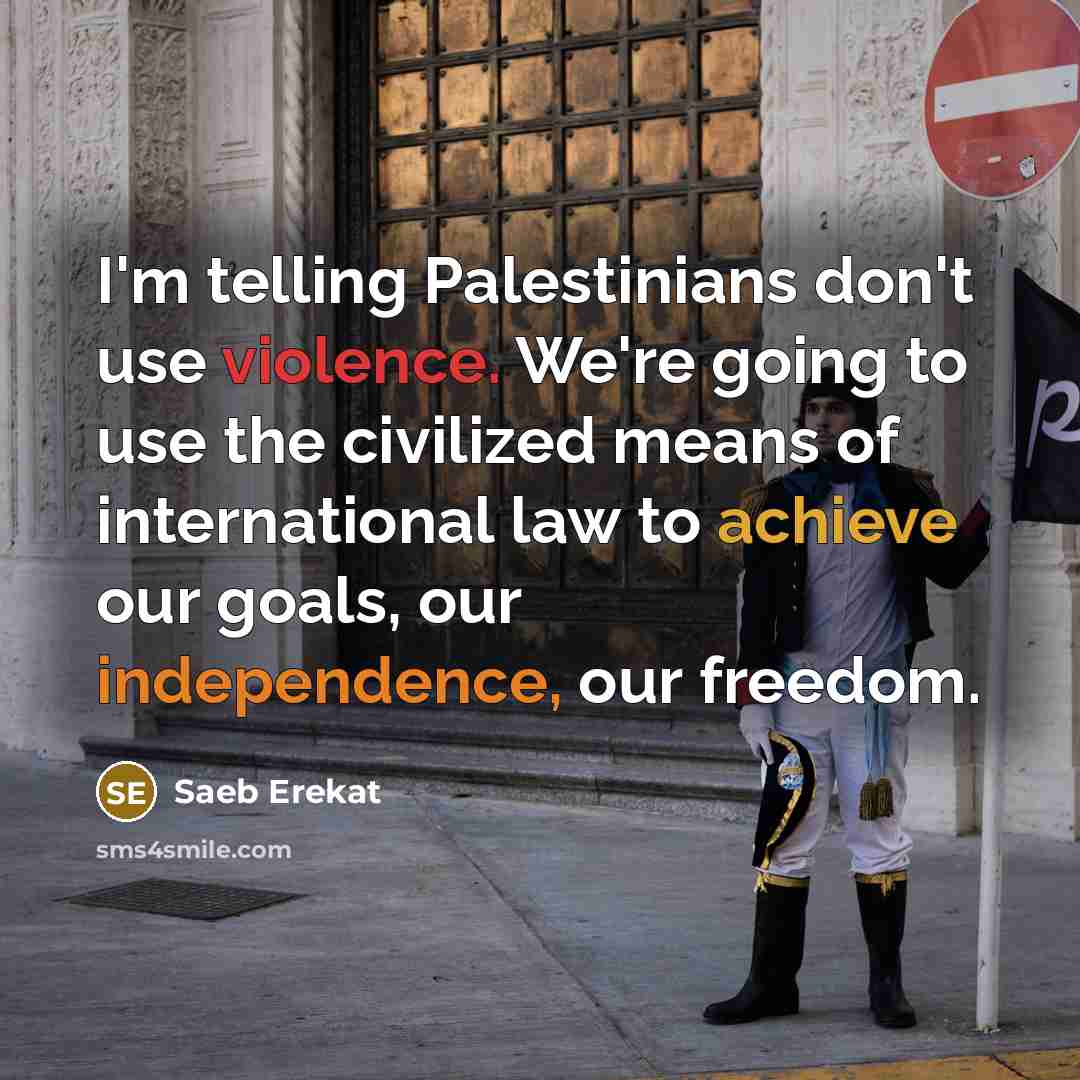 “I'm telling Palestinians don't use violence. We're going to use the civilized means of international law to achieve our goals, our independence, our freedom.” quote by Saeb Erekat