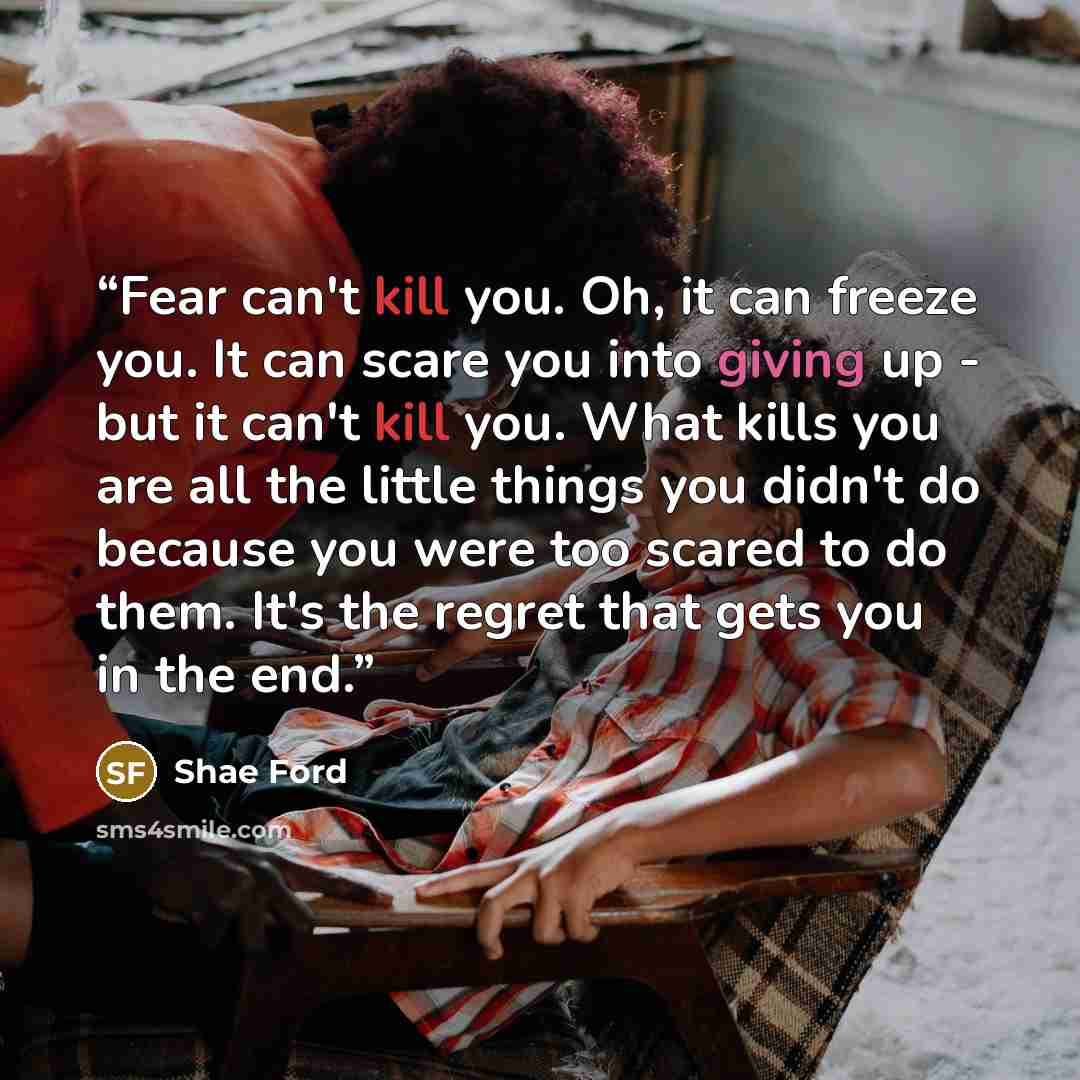 “Fear can't kill you. Oh, it can freeze you. It can scare you into giving up - but it can't kill you. What kills you are all the little things you didn't do because you were too scared to do them. It's the regret that gets you in the end.” quote by Shae Ford