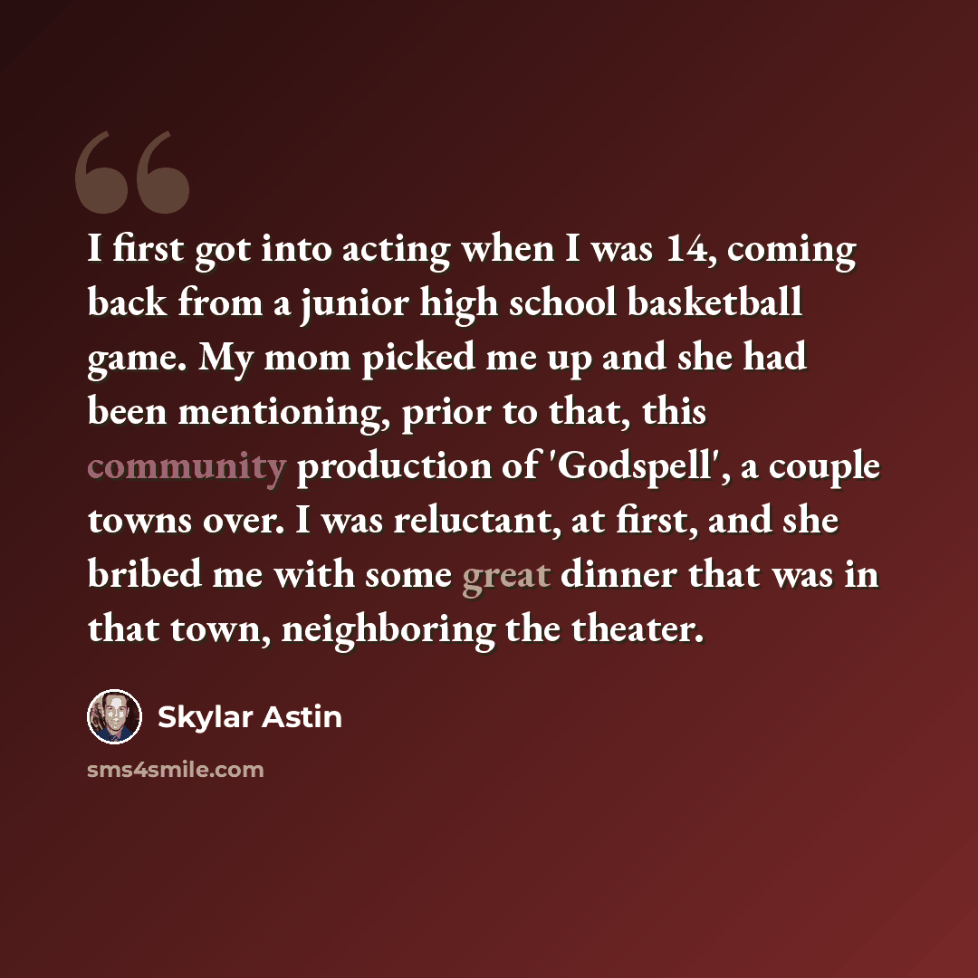 “I first got into acting when I was 14, coming back from a junior high school basketball game. My mom picked me up and she had been mentioning, prior to that, this community production of 'Godspell', a couple towns over. I was reluctant, at first, and she bribed me with some great dinner that was…” quote by Skylar Astin