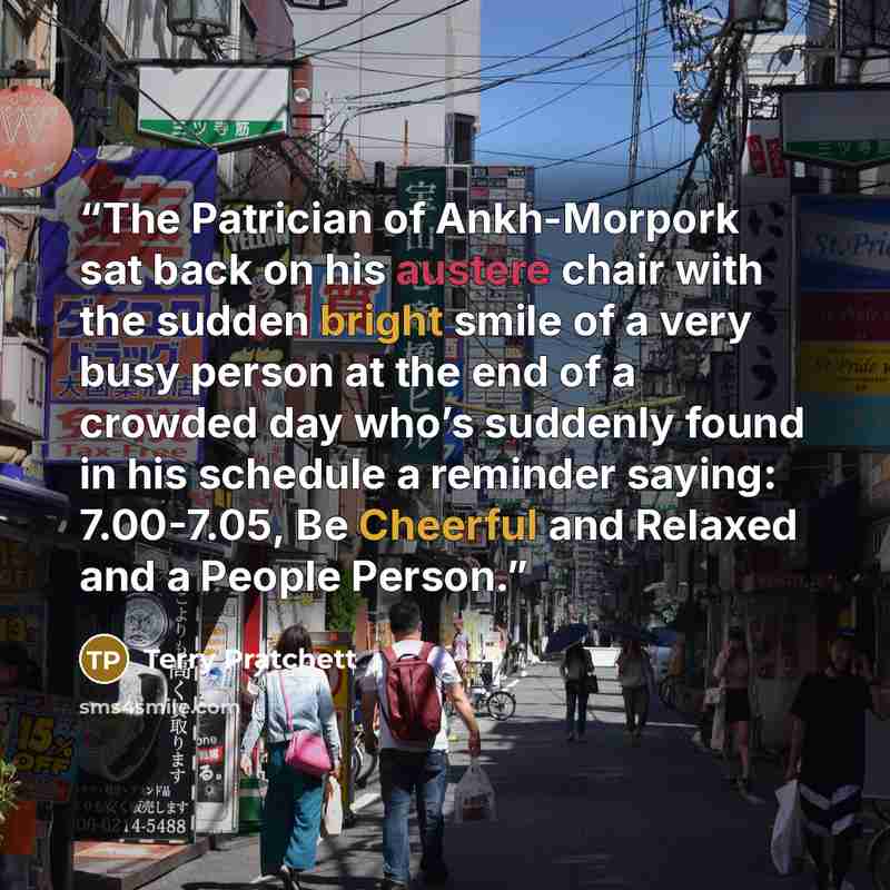 “The Patrician of Ankh-Morpork sat back on his austere chair with the sudden bright smile of a very busy person at the end of a crowded day who’s suddenly found in his schedule a reminder saying: 7.00-7.05, Be Cheerful and Relaxed and a People Person.” quote by Terry Pratchett
