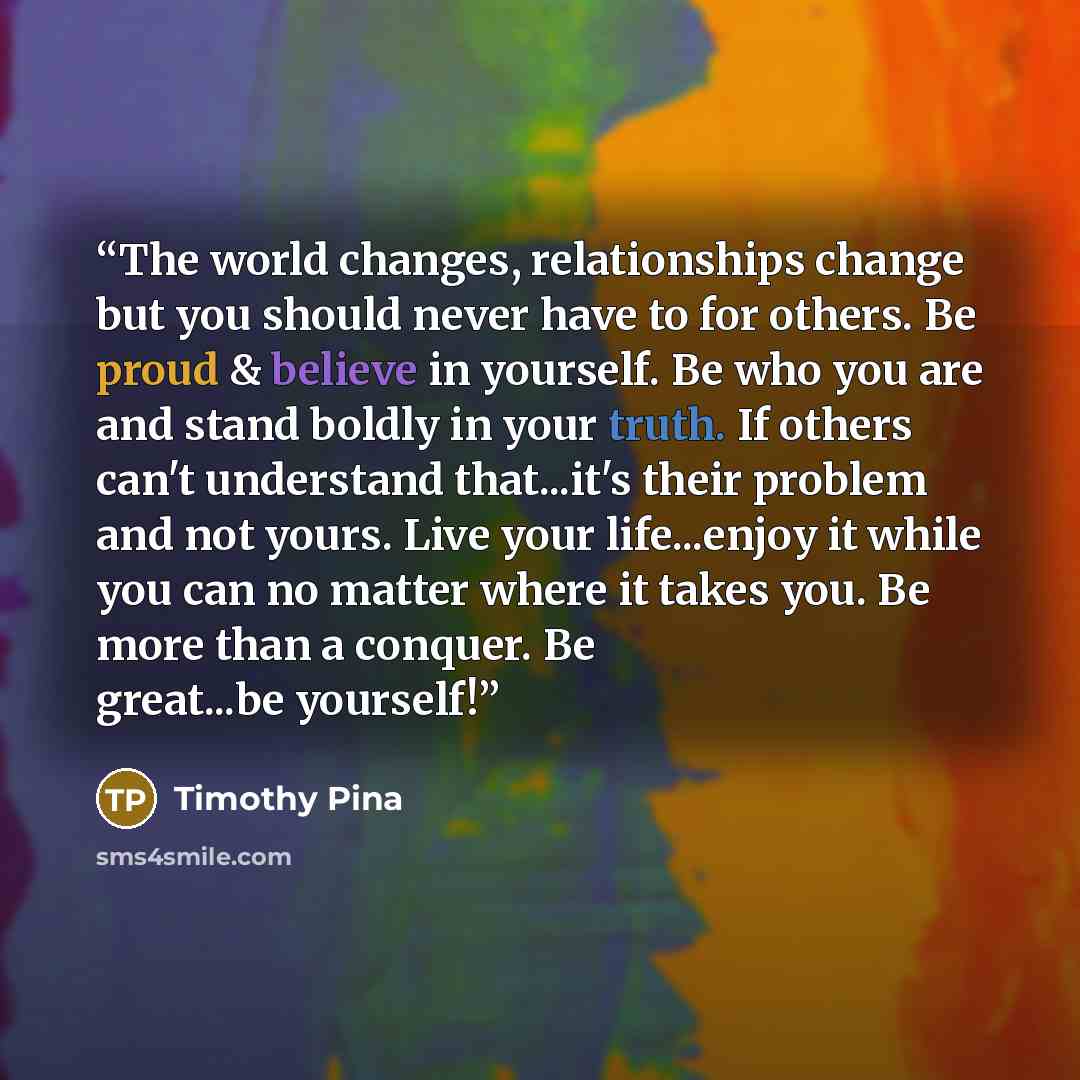 “The world changes, relationships change but you should never have to for others. Be proud & believe in yourself. Be who you are and stand boldly in your truth. If others can't understand that...it's their problem and not yours. Live your life...enjoy it while you can no matter where it takes you…” quote by Timothy Pina