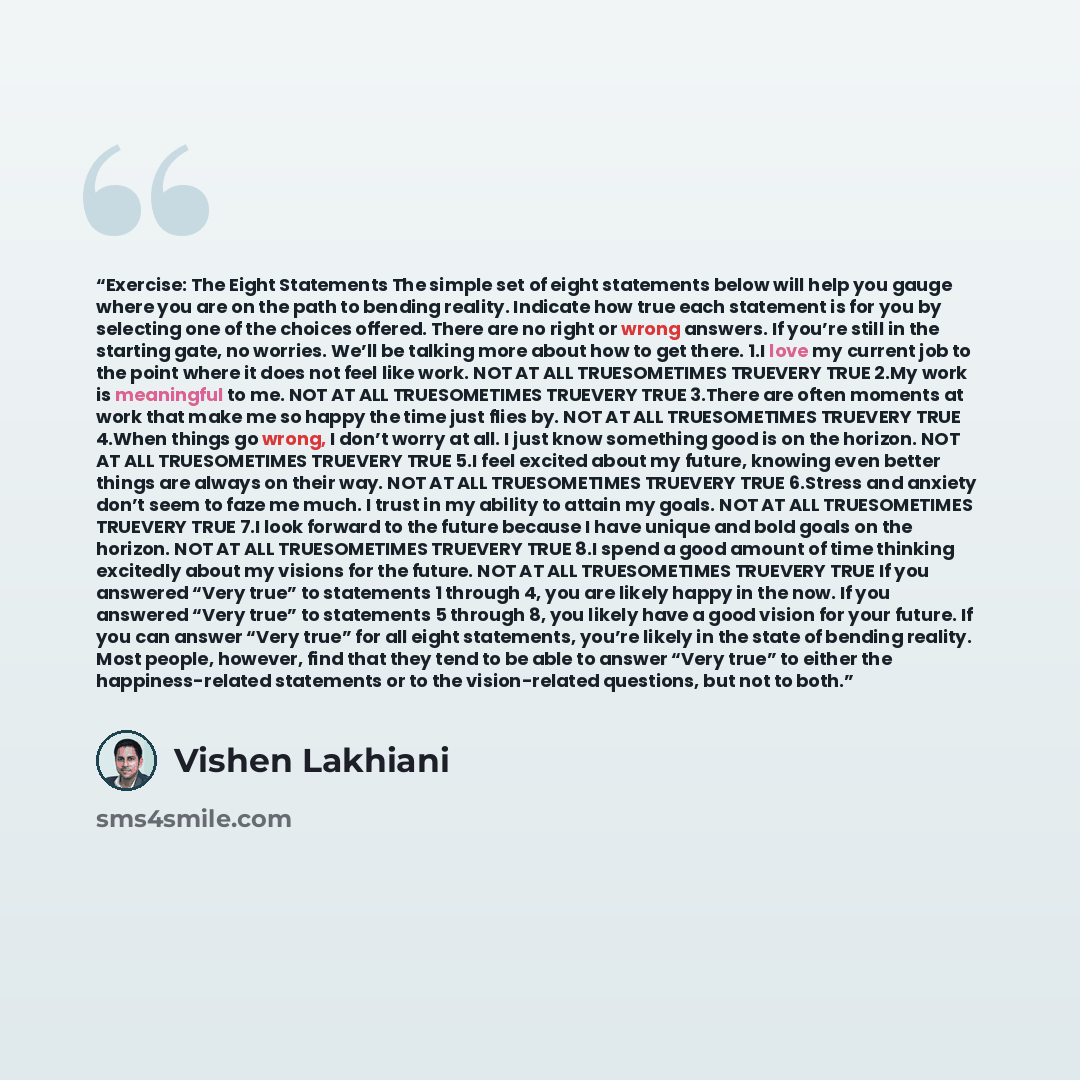 “Exercise: The Eight Statements The simple set of eight statements below will help you gauge where you are on the path to bending reality. Indicate how true each statement is for you by selecting one of the choices offered. There are no right or wrong answers. If you’re still in the starting gate…” quote by Vishen Lakhiani