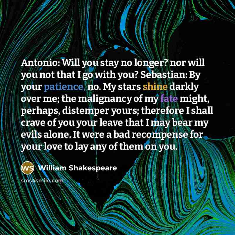 “Antonio: Will you stay no longer? nor will you not that I go with you? Sebastian: By your patience, no. My stars shine darkly over me; the malignancy of my fate might, perhaps, distemper yours; therefore I shall crave of you your leave that I may bear my evils alone. It were a bad recompense for…” quote by William Shakespeare