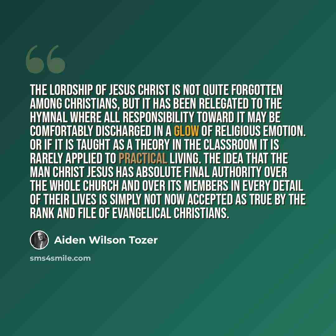 “The Lordship of Jesus Christ is not quite forgotten among Christians, but it has been relegated to the hymnal where all responsibility toward it may be comfortably discharged in a glow of religious emotion. Or if it is taught as a theory in the classroom it is rarely applied to practical living…” quote by Aiden Wilson Tozer