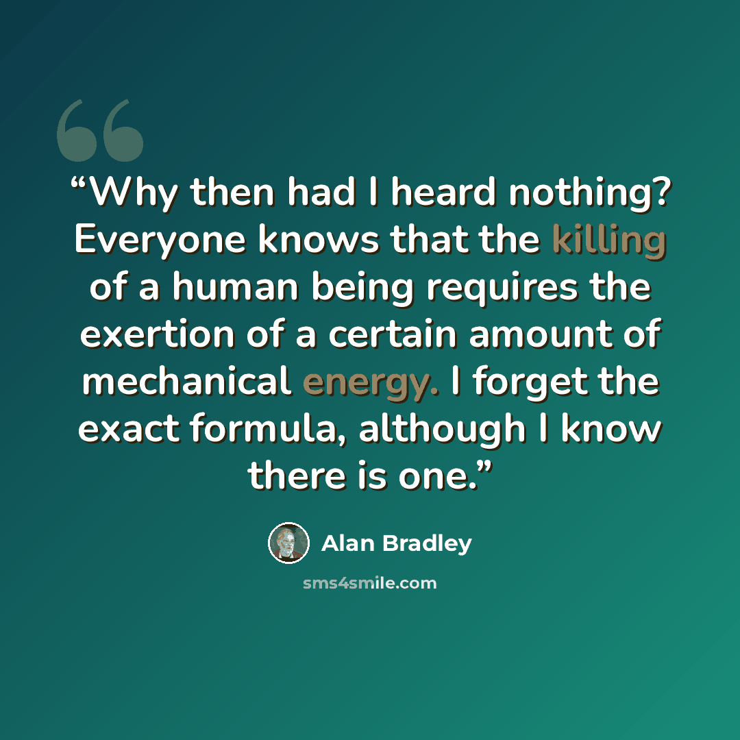 “Why then had I heard nothing? Everyone knows that the killing of a human being requires the exertion of a certain amount of mechanical energy. I forget the exact formula, although I know there is one.” quote by Alan Bradley