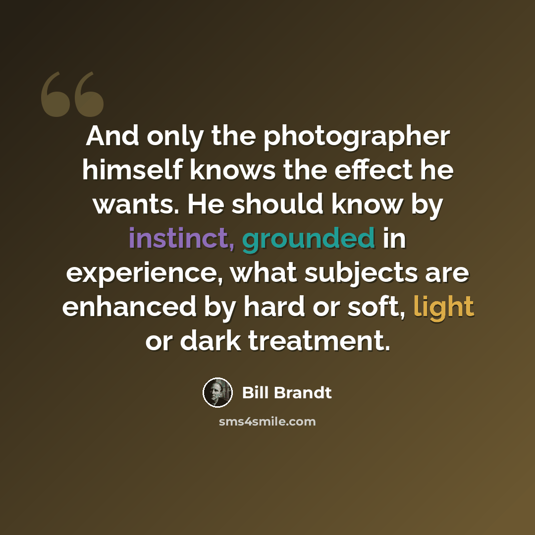 “And only the photographer himself knows the effect he wants. He should know by instinct, grounded in experience, what subjects are enhanced by hard or soft, light or dark treatment.” quote by Bill Brandt