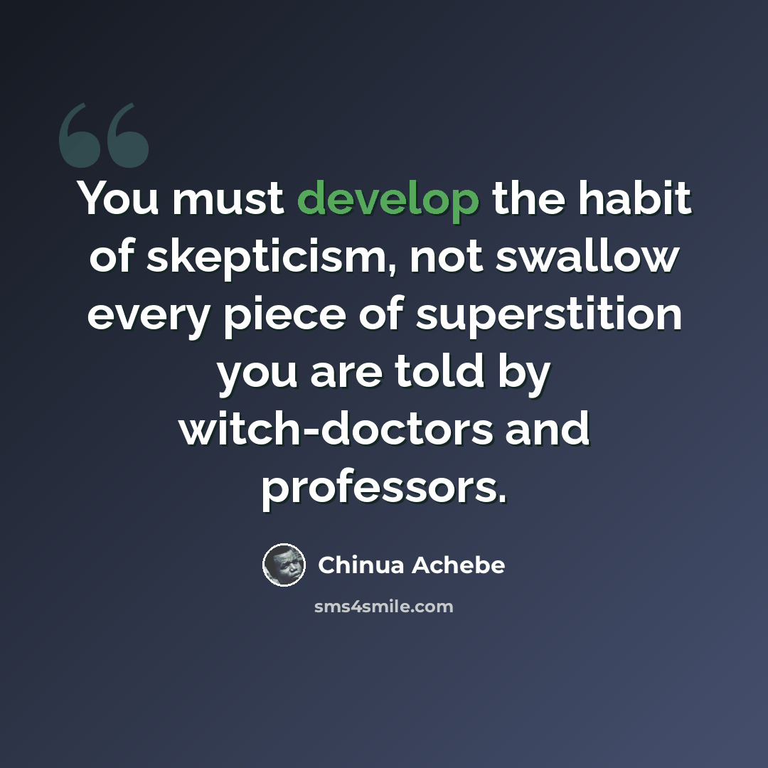 “You must develop the habit of skepticism, not swallow every piece of superstition you are told by witch-doctors and professors.” quote by Chinua Achebe