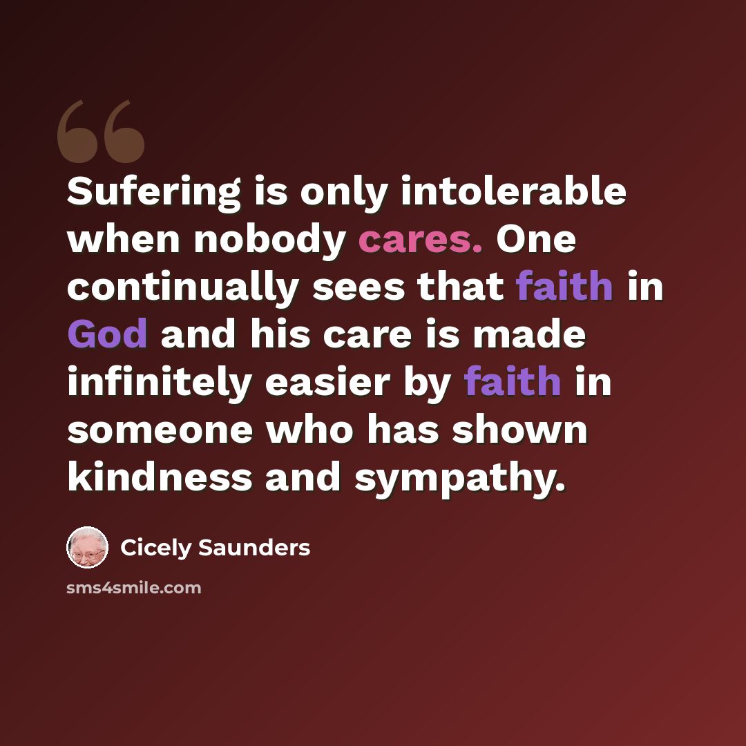 “Sufering is only intolerable when nobody cares. One continually sees that faith in God and his care is made infinitely easier by faith in someone who has shown kindness and sympathy.” quote by Cicely Saunders
