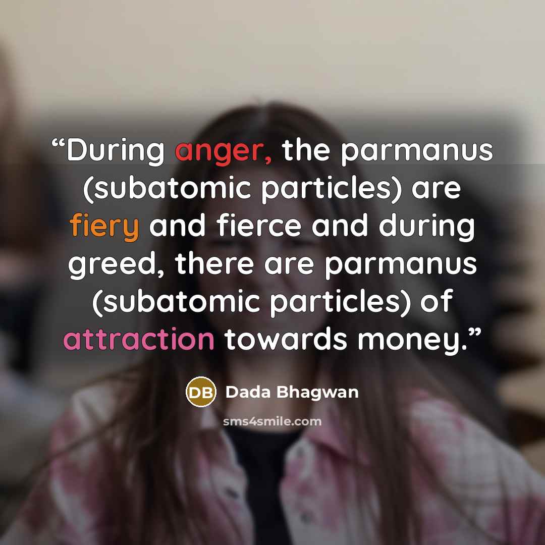 “During anger, the parmanus (subatomic particles) are fiery and fierce and during greed, there are parmanus (subatomic particles) of attraction towards money.” quote by Dada Bhagwan