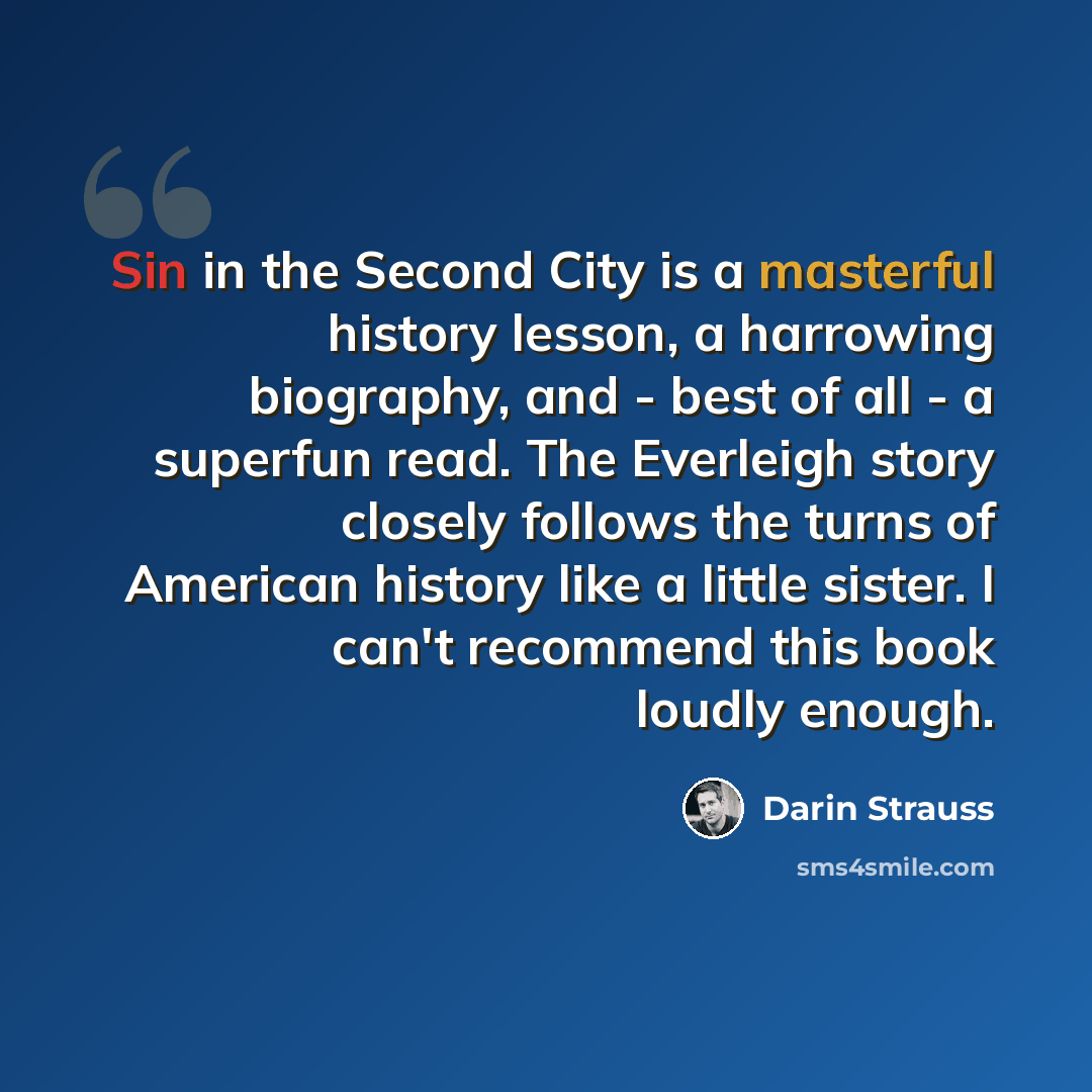 “Sin in the Second City is a masterful history lesson, a harrowing biography, and - best of all - a superfun read. The Everleigh story closely follows the turns of American history like a little sister. I can't recommend this book loudly enough.” quote by Darin Strauss
