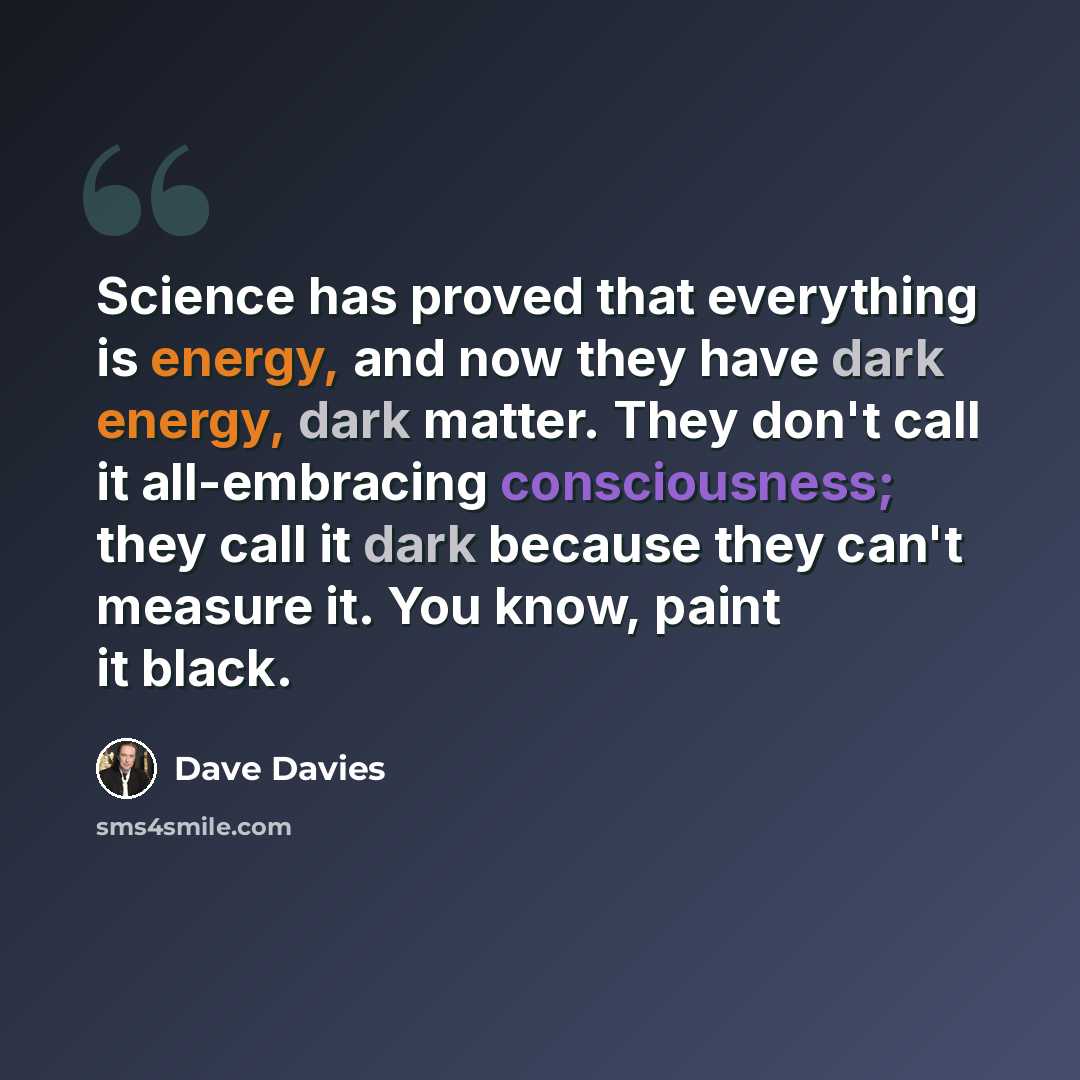 “Science has proved that everything is energy, and now they have dark energy, dark matter. They don't call it all-embracing consciousness; they call it dark because they can't measure it. You know, paint it black.” quote by Dave Davies
