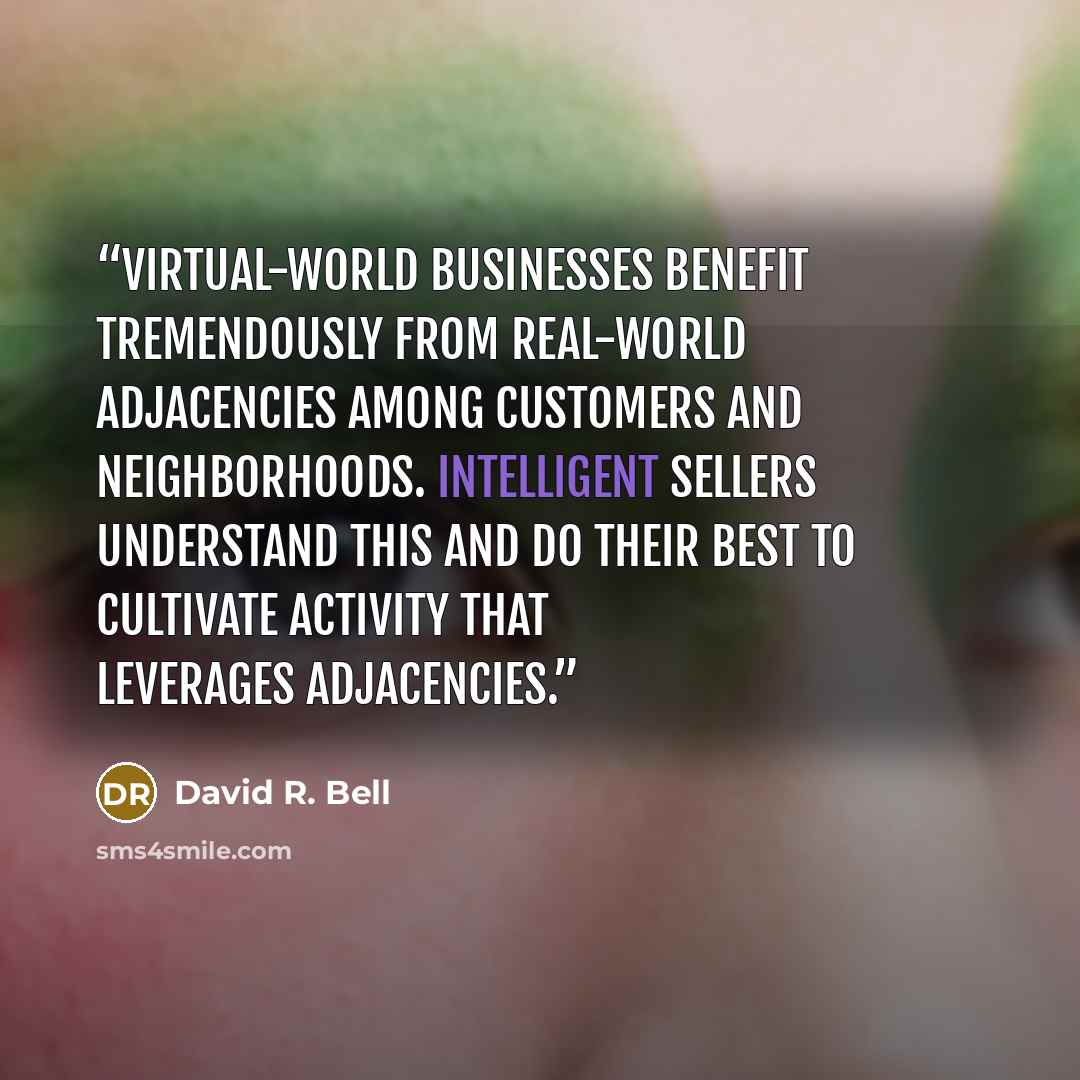 “Virtual-world businesses benefit tremendously from real-world adjacencies among customers and neighborhoods. Intelligent sellers understand this and do their best to cultivate activity that leverages adjacencies.” quote by David R. Bell