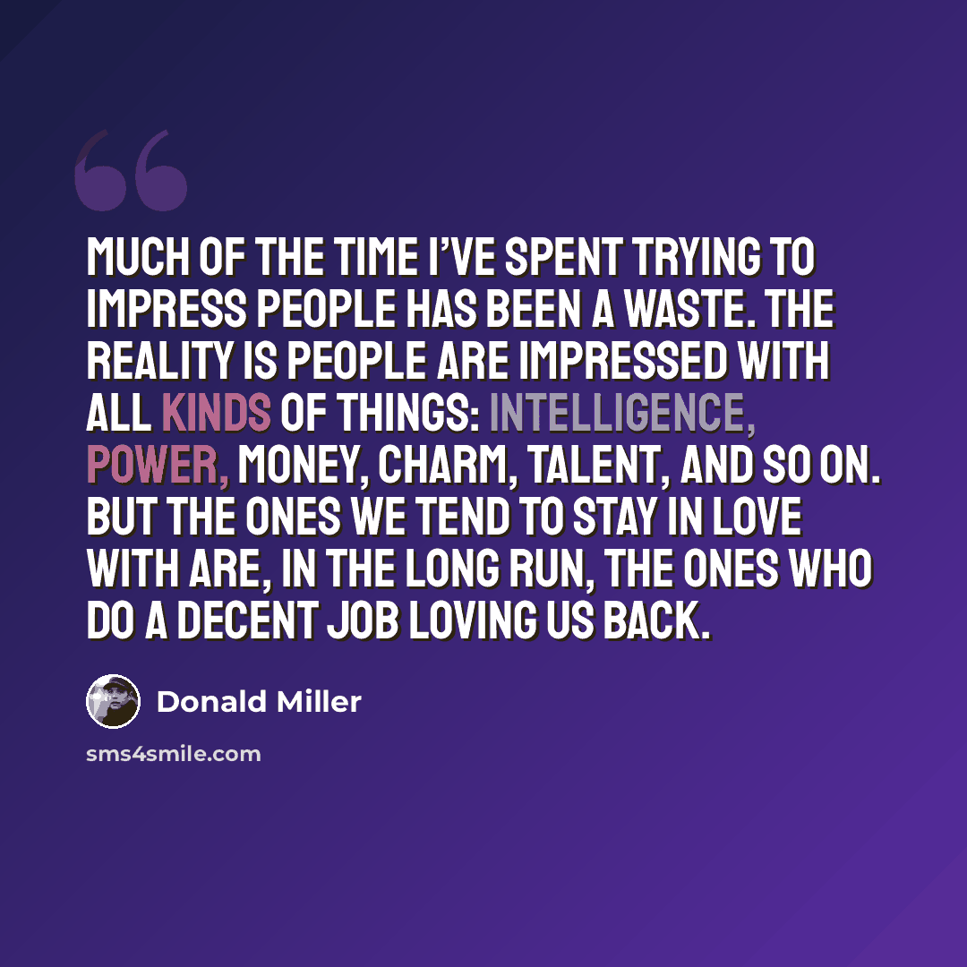 “Much of the time I’ve spent trying to impress people has been a waste. The reality is people are impressed with all kinds of things: intelligence, power, money, charm, talent, and so on. But the ones we tend to stay in love with are, in the long run, the ones who do a decent job loving us back.” quote by Donald Miller
