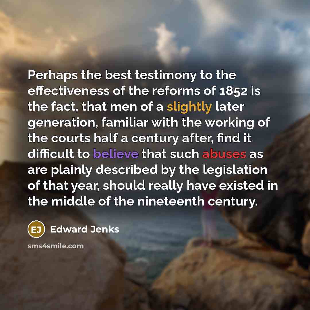 “Perhaps the best testimony to the effectiveness of the reforms of 1852 is the fact, that men of a slightly later generation, familiar with the working of the courts half a century after, find it difficult to believe that such abuses as are plainly described by the legislation of that year, should…” quote by Edward Jenks