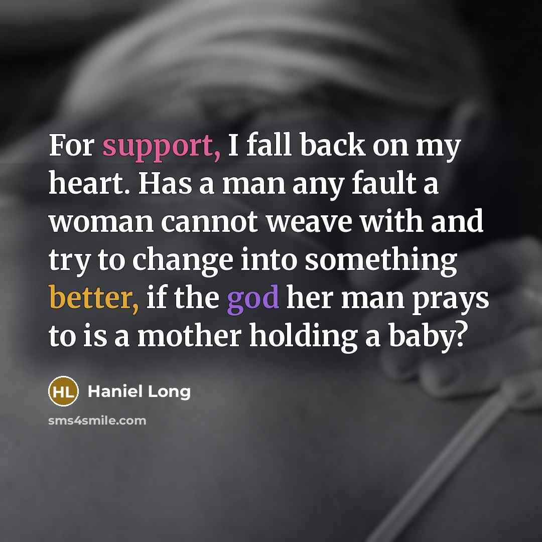 “For support, I fall back on my heart. Has a man any fault a woman cannot weave with and try to change into something better, if the god her man prays to is a mother holding a baby?” quote by Haniel Long