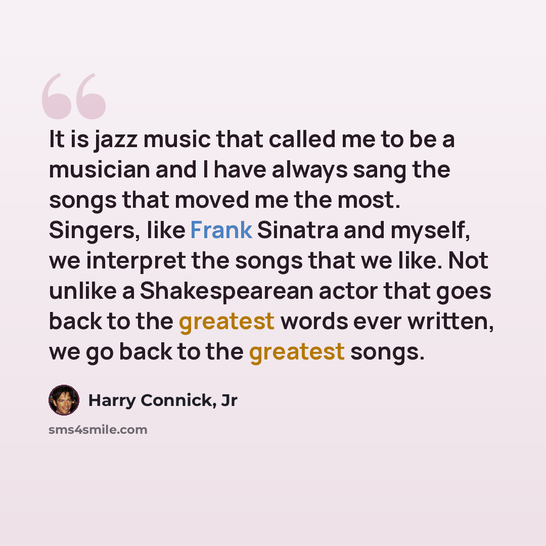 “It is jazz music that called me to be a musician and I have always sang the songs that moved me the most. Singers, like Frank Sinatra and myself, we interpret the songs that we like. Not unlike a Shakespearean actor that goes back to the greatest words ever written, we go back to the greatest songs.” quote by Harry Connick, Jr
