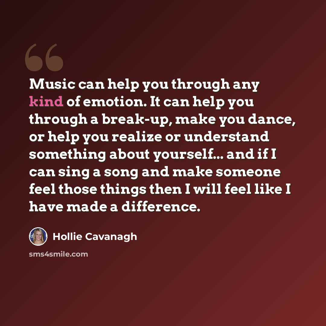 “Music can help you through any kind of emotion. It can help you through a break-up, make you dance, or help you realize or understand something about yourself... and if I can sing a song and make someone feel those things then I will feel like I have made a difference.” quote by Hollie Cavanagh