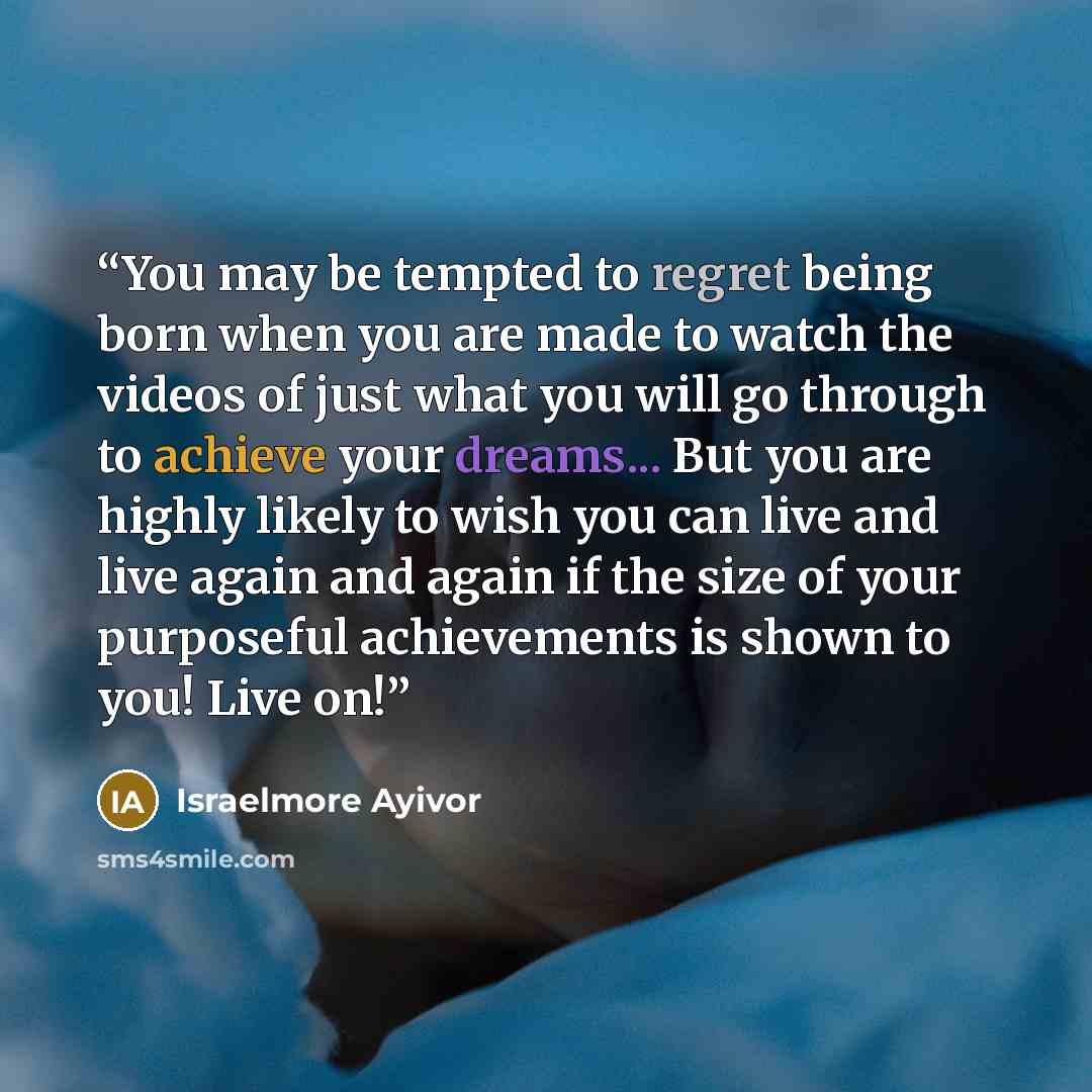 “You may be tempted to regret being born when you are made to watch the videos of just what you will go through to achieve your dreams... But you are highly likely to wish you can live and live again and again if the size of your purposeful achievements is shown to you! Live on!” quote by Israelmore Ayivor