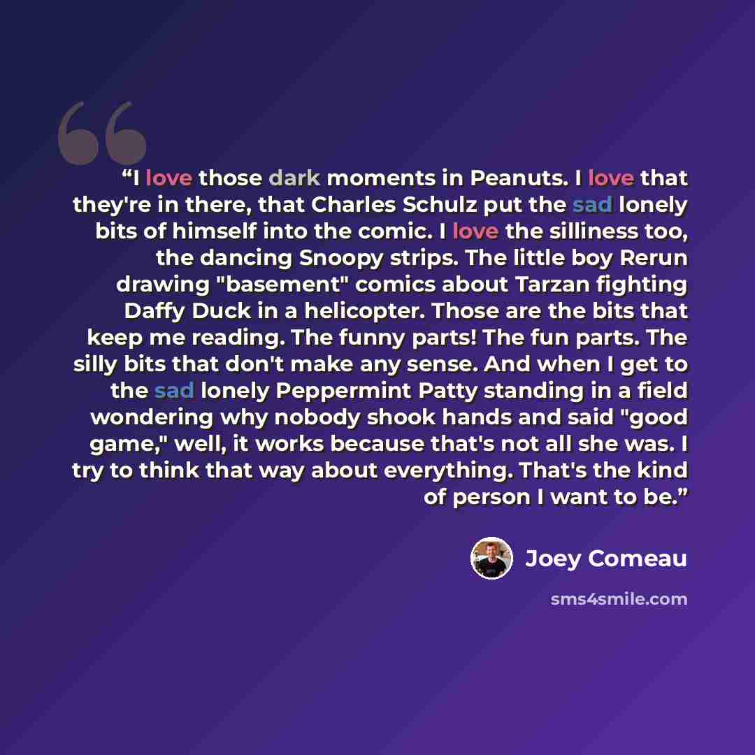“I love those dark moments in Peanuts. I love that they're in there, that Charles Schulz put the sad lonely bits of himself into the comic. I love the silliness too, the dancing Snoopy strips. The little boy Rerun drawing "basement" comics about Tarzan fighting Daffy Duck in a helicopter. Those are…” quote by Joey Comeau