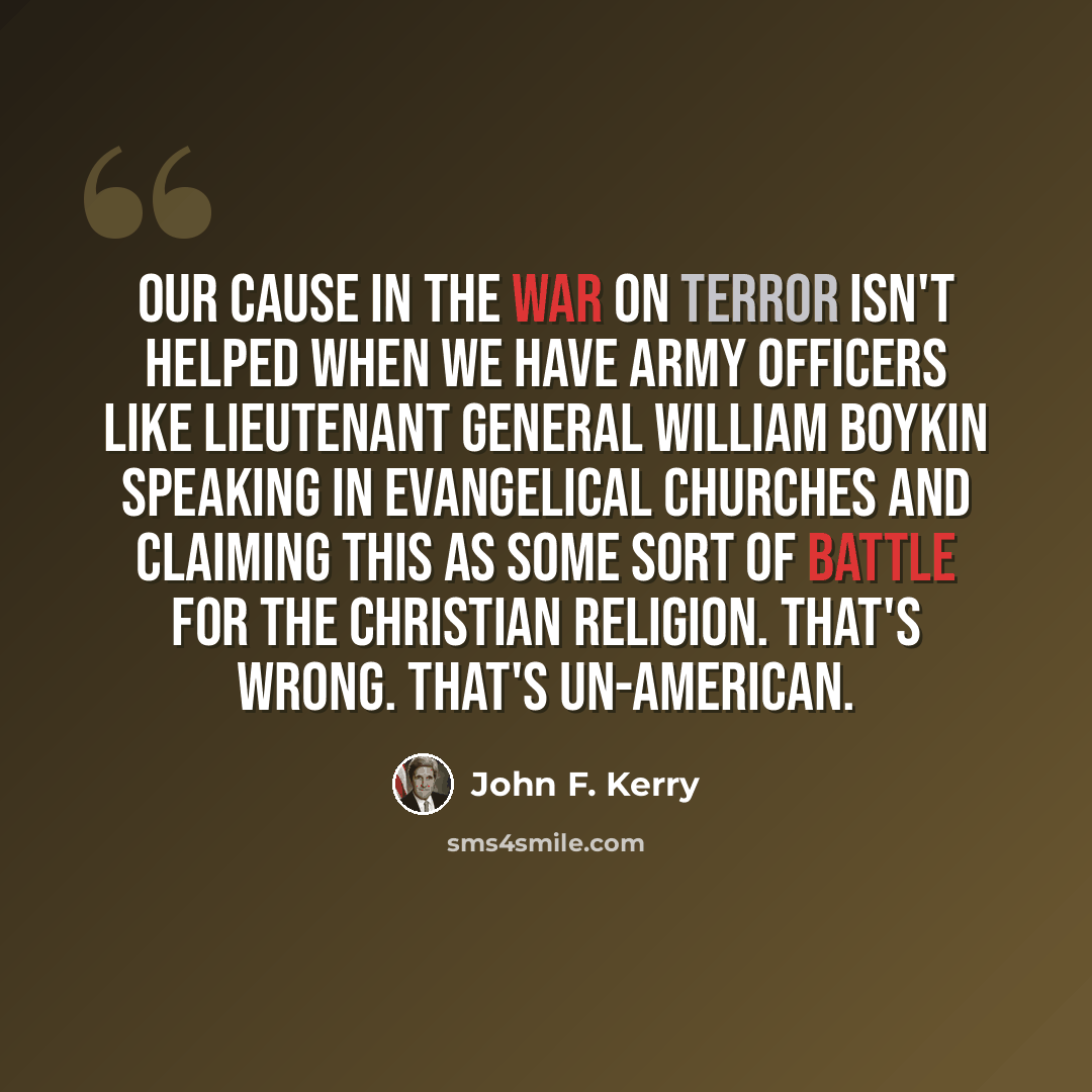 “Our cause in the war on terror isn't helped when we have army officers like Lieutenant General William Boykin speaking in evangelical churches and claiming this as some sort of battle for the Christian religion. That's wrong. That's un-American.” quote by John F. Kerry