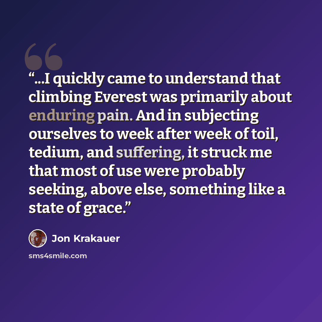 “...I quickly came to understand that climbing Everest was primarily about enduring pain. And in subjecting ourselves to week after week of toil, tedium, and suffering, it struck me that most of use were probably seeking, above else, something like a state of grace.” quote by Jon Krakauer