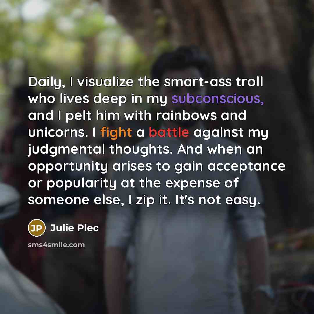 “Daily, I visualize the smart-ass troll who lives deep in my subconscious, and I pelt him with rainbows and unicorns. I fight a battle against my judgmental thoughts. And when an opportunity arises to gain acceptance or popularity at the expense of someone else, I zip it. It's not easy.” quote by Julie Plec